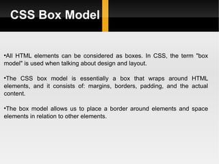 CSS Box Model All HTML elements can be considered as boxes. In CSS, the term "box model" is used when talking about design and layout. The CSS box model is essentially a box that wraps around HTML elements, and it consists of: margins, borders, padding, and the actual content. The box model allows us to place a border around elements and space elements in relation to other elements. 