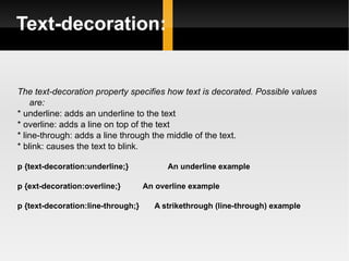 Text-decoration: The text-decoration property specifies how text is decorated. Possible values are: * underline: adds an underline to the text * overline: adds a line on top of the text * line-through: adds a line through the middle of the text. * blink: causes the text to blink .  p {text-decoration:underline;}  An underline example p {ext-decoration:overline;}  An overline example p {text-decoration:line-through;}  A strikethrough (line-through) example 