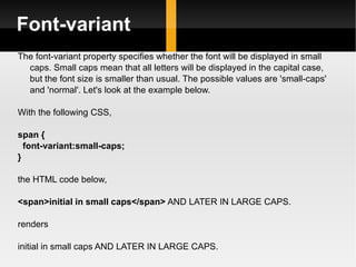 Font-variant The font-variant property specifies whether the font will be displayed in small caps. Small caps mean that all letters will be displayed in the capital case, but the font size is smaller than usual. The possible values are 'small-caps' and 'normal'. Let's look at the example below.  With the following CSS, span { font-variant:small-caps; } the HTML code below, <span>initial in small caps</span>  AND LATER IN LARGE CAPS. renders initial in small caps AND LATER IN LARGE CAPS.  