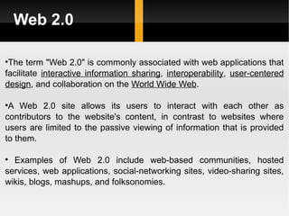 Web 2.0 The term "Web 2.0" is commonly associated with web applications that facilitate  interactive information sharing ,  interoperability ,  user-centered   design , and collaboration on the  World Wide Web .  A Web 2.0 site allows its users to interact with each other as contributors to the website's content, in contrast to websites where users are limited to the passive viewing of information that is provided to them. Examples of Web 2.0 include web-based communities, hosted services, web applications, social-networking sites, video-sharing sites, wikis, blogs, mashups, and folksonomies. 