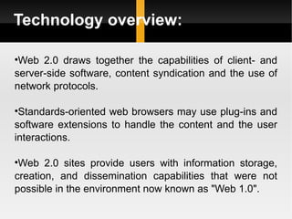 Technology overview: Web 2.0 draws together the capabilities of client- and server-side software, content syndication and the use of network protocols.  Standards-oriented web browsers may use plug-ins and software extensions to handle the content and the user interactions.  Web 2.0 sites provide users with information storage, creation, and dissemination capabilities that were not possible in the environment now known as "Web 1.0". 