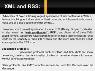 XML and RSS: Advocates of "Web 2.0" may regard syndication of site content as a Web 2.0 feature, involving as it does standardized protocols, which permit end-users to make use of a site's data in another context .  Protocols which permit syndication include RSS (Really Simple Syndication — also known as " web syndication "), RDF , and Atom, all of them XML-based formats. Observers have started to refer to these technologies as "Web feed" as the usability of Web 2.0 evolves and the more user-friendly Feeds icon supplants the RSS icon. Specialized protocols Specialized protocols such as FOAF and XFN (both for social networking) extend the functionality of sites or permit end-users to interact without centralized websites. Other protocols, like XMPP enables services to users like Services over the Messenger 