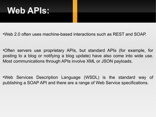 Web APIs: Web 2.0 often uses machine-based interactions such as REST and SOAP. Often servers use proprietary APIs, but standard APIs (for example, for posting to a blog or notifying a blog update) have also come into wide use. Most communications through APIs involve XML or JSON payloads. Web Services Description Language (WSDL) is the standard way of publishing a SOAP API and there are a range of Web Service specifications. 