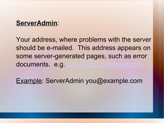 ServerAdmin :  Your address, where problems with the server should be e-mailed.  This address appears on some server-generated pages, such as error documents.  e.g.  [email_address] Example : ServerAdmin you@example.com 