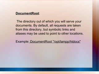 DocumentRoot : The directory out of which you will serve your documents. By default, all requests are taken from this directory, but symbolic links and aliases may be used to point to other locations. Example:  DocumentRoot "/opt/lampp/htdocs" 