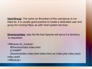 User/Group : The name (or #number) of the user/group to run httpd as. It is usually good practice to create a dedicated user and group for running httpd, as with most system services. DirectoryIndex : sets the file that Apache will serve if a directory is requested. <IfModule dir_module> #DirectoryIndex index.html # XAMPP DirectoryIndex index.html index.html.var index.php index.php3 index.php4 </IfModule> 