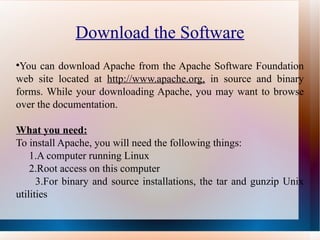 Download the Software You can download Apache from the Apache Software Foundation web site located at  http://www.apache.org,  in source and binary forms. While your downloading Apache, you may want to browse over the documentation. What you need: To install Apache, you will need the following things: 1.A computer running Linux 2.Root access on this computer 3.For binary and source installations, the tar and gunzip Unix utilities 