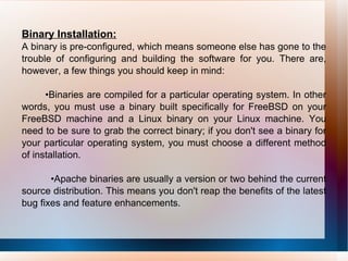 Binary Installation: A binary is pre-configured, which means someone else has gone to the trouble of configuring and building the software for you. There are, however, a few things you should keep in mind: • Binaries are compiled for a particular operating system. In other words, you must use a binary built specifically for FreeBSD on your FreeBSD machine and a Linux binary on your Linux machine. You need to be sure to grab the correct binary; if you don't see a binary for your particular operating system, you must choose a different method of installation. • Apache binaries are usually a version or two behind the current source distribution. This means you don't reap the benefits of the latest bug fixes and feature enhancements. 