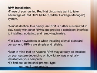 RPM Installation Those of you running Red Hat Linux may want to take advantage of Red Hat's RPM ("RedHat Package Manager") system.  Almost identical to a binary, an RPM is further customized to play nicely with other RPMs and provide a consistent interface to installing, updating, and removingbinaries.  For Linux newcomers or when installing a small standard component, RPMs are simple and reliable. Bear in mind that an Apache RPM may already be installed on your system depending on how Linux was originally installed on your computer.  To find out, at the shell prompt, type: rpm -qa | grep apache 