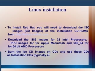Linux installation To install Red Hat, you will need to download the ISO   images (CD Images) of the installation CD-ROMs   from  http://fedora.redhat.com Download the i386 images for 32 Intel Processors,    PPC images for for Apple Macintosh and x86_64 for   for 64 bit AMD Processors  Burn the iso CD images on CDs and use these CDs   as Installation CDs (typically 4) 