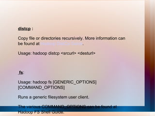 distcp  : Copy file or directories recursively. More information can be found at  Hadoop DistCp Guide .  Usage: hadoop distcp <srcurl> <desturl>  fs : Usage: hadoop fs [GENERIC_OPTIONS] [COMMAND_OPTIONS] Runs a generic filesystem user client. The various COMMAND_OPTIONS can be found at Hadoop FS Shell Guide.  