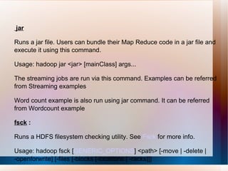 jar Runs a jar file. Users can bundle their Map Reduce code in a jar file and execute it using this command. Usage: hadoop jar <jar> [mainClass] args... The streaming jobs are run via this command. Examples can be referred from Streaming examples Word count example is also run using jar command. It can be referred from Wordcount example  fsck  : Runs a HDFS filesystem checking utility. See  Fsck  for more info.  Usage: hadoop fsck [ GENERIC_OPTIONS ] <path> [-move | -delete | -openforwrite] [-files [-blocks [-locations | -racks]]]  