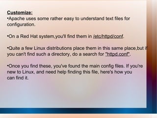 Customize: Apache uses some rather easy to understand text files for configuration.  On a Red Hat system,you'll find them in  /etc/httpd/conf .  Quite a few Linux distributions place them in this same place,but if you can't find such a directory, do a search for  "httpd.conf" .  Once you find these, you've found the main config files. If you're new to Linux, and need help finding this file, here's how you can find it. 