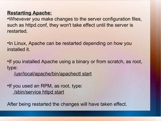 Restarting Apache: Whevever you make changes to the server configuration files,  such as httpd.conf, they won't take effect until the server is restarted.  In Linux, Apache can be restarted depending on how you installed it. If you installed Apache using a binary or from scratch, as root, type: /usr/local/apache/bin/apachectl start If you used an RPM, as root, type: /sbin/service httpd start After being restarted the changes will have taken effect. 