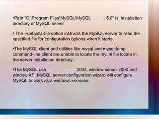 Path "C:\Program Files\MySQL\MySQL  Server  5.0" is  installation directory of MySQL server . The --defaults-file option instructs the MySQL server to read the specified file for configuration options when it starts.  The MySQL client and utilities like mysql and mysqldump command-line client are unable to locate the my.ini file locate in the server installation directory.  The MySQL use  window server  2003, window server 2000 and window XP, MySQL server configuration wizard will configure MySQL to work as a windows services. 