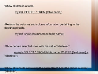 Show all data in a table. mysql> SELECT * FROM [table name]; Returns the columns and column information pertaining to the designated table. mysql> show columns from [table name]; Show certain selected rows with the value "whatever". mysql> SELECT * FROM [table name] WHERE [field name] = "whatever"; Show all records containing the name "Bob" AND the phone number '3444444'. mysql> SELECT * FROM [table name] WHERE name = "Bob" AND phone_number = '3444444'; 