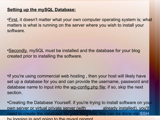 Setting up the mySQL Database: First , it doesn't matter what your own computer operating system is; what matters is what is running on the server where you wish to install your software. Secondly , mySQL must be installed and the database for your blog created prior to installing the software. if you're using commercial web hosting , then your host will likely have set up a database for you and can provide the username, password and database name to input into the  wp-config.php file ; if so, skip the next section. Creating the Database Yourself. if you're trying to install software on your own server or virtual private server (with  mySQL  already installed), you'll need to create the database for your blog first; this can be done via  SSH   by logging in and going to the mysql prompt. 