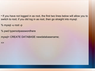 If you have not logged in as root, the first two lines below will allow you to switch to root; if you did log in as root, then go straight into mysql: % mysql -u root -p % pwd typerootpasswordhere mysql> CREATE DATABASE newdatabasename; =>  