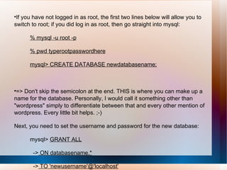 If you have not logged in as root, the first two lines below will allow you to switch to root; if you did log in as root, then go straight into mysql: % mysql -u root -p % pwd typerootpasswordhere mysql> CREATE DATABASE newdatabasename; => Don't skip the semicolon at the end. THIS is where you can make up a name for the database. Personally, I would call it something other than "wordpress" simply to differentiate between that and every other mention of wordpress. Every little bit helps. ;-) Next, you need to set the username and password for the new database: mysql>  GRANT ALL ->  ON databasename.* ->  TO 'newusername'@'localhost' ->  IDENTIFIED BY 'newpassword'; 