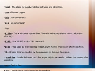 local  - The place for locally installed software and other files.  man  - Manual pages  info  - Info documents  doc  - Documentation  tmp  X11R6  - The X windows system files. There is a directory similar to usr below this directory.  X386  - Like X11R6 but for X11 release 5  boot  - Files used by the bootstrap loader, LILO. Kernel images are often kept here.  lib  - Shared libraries needed by the programs on the root filesystem  modules  - Loadable kernel modules, especially those needed to boot the system after disasters.  dev  - Device files etc  - Configuration files specific to the machine. 