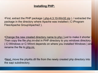 Installing PHP: First, extract the PHP package (  php-4.3.10-Win32.zip  ). I extracted the package in the directory where Apache was installed ( C:\Program Files\Apache Group\Apache2 ).  Change the new created directory name to php (  just to make it shorter ). Then copy the file php.ini-dist in PHP directory to you windows directory ( C:\Windows or C:\Winnt depends on where you installed Windows ) and rename the file to  php.ini. Next,  move the php4ts.dll file from the newly created php directory into the sapi subdirectory.  