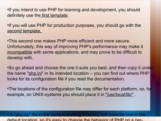 If you intend to use PHP for learning and development, you should definitely use the  first template .  If you will use PHP for production purposes, you should go with the  second template.  This second one makes PHP more efficient and more secure. Unfortunately, this way of improving PHP's performance may make it  incompatible  with some applications, and may prove to be difficult to develop with.  So go ahead and choose the one it suits you best, and then copy it under the name " php.ini " in its intended location – you can find out where PHP looks for its configuration file if you read the documentation.  The locations of the configuration file may differ for each platform, so, for example, on UNIX-systems you should place it in  "/usr/local/lib/"  . A  "php.ini"  file in the current working directory will override one in the default location, so it's easy to change the behavior of PHP on a per-directory basis. 