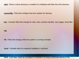skel  - When a home directory is created it is initialized with files from this directory  sysconfig  - Files that configure the linux system for devices.  var  - Contains files that change for mail, news, printers log files, man pages, temp files  file   lib  - Files that change while the system is running normally  local  - Variable data for programs installed in /usr/local.  lock  - Lock files. Used by a program to indicate it is using a particular device or file  