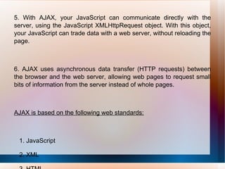 5. With AJAX, your JavaScript can communicate directly with the server, using the JavaScript XMLHttpRequest object. With this object, your JavaScript can trade data with a web server, without reloading the page. 6. AJAX uses asynchronous data transfer (HTTP requests) between the browser and the web server, allowing web pages to request small bits of information from the server instead of whole pages. AJAX is based on the following web standards: 1. JavaScript 2. XML 3. HTML 4. CSS 
