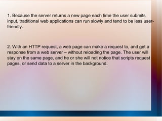 1. Because the server returns a new page each time the user submits input, traditional web applications can run slowly and tend to be less user-friendly.     2. With an HTTP request, a web page can make a request to, and get a response from a web server – without reloading the page. The user will stay on the same page, and he or she will not notice that scripts request pages, or send data to a server in the background. 