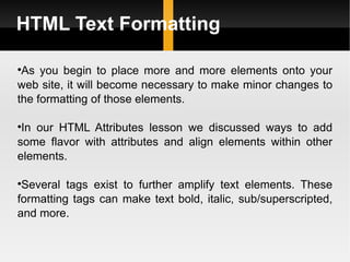 HTML Text Formatting As you begin to place more and more elements onto your web site, it will become necessary to make minor changes to the formatting of those elements.  In our HTML Attributes lesson we discussed ways to add some flavor with attributes and align elements within other elements.  Several tags exist to further amplify text elements. These formatting tags can make text bold, italic, sub/superscripted, and more. 