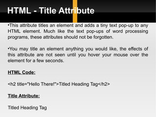 HTML - Title Attribute This attribute titles an element and adds a tiny text pop-up to any HTML element. Much like the text pop-ups of word processing programs, these attributes should not be forgotten.  You may title an element anything you would like, the effects of this attribute are not seen until you hover your mouse over the element for a few seconds. HTML Code: <h2 title="Hello There!">Titled Heading Tag</h2> Title Attribute: Titled Heading Tag 