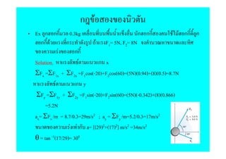 ก F
Ex ก กก 0.3kg                                    ก กก         F F กก ก
   กก F         ก            F F1= 5N, F2= 8N
             F      กก
Solution              F       ก x
ΣFx =ΣF1x + ΣF2x =F1cos(-20)+F2cos(60)=(5N)(0.94)+(8)(0.5)=8.7N
           F        ก y
 ΣFy =ΣF1y + ΣF2y =F1sin(-20)+F2sin(60)=(5N)(-0.342)+(8)(0.866)
     =5.2N
ax= ΣFx /m = 8.7/0.3=29m/s2 ; ay = ΣFy /m=5.2/0.3=17m/s2
                  F F ก a= [(29)2+(17)2] m/s2 =34m/s2
θ = tan -1(17/29)= 300
 