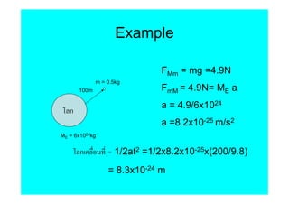 Example

                              FMm = mg =4.9N
              m = 0.5kg
       100m                   FmM = 4.9N= ME a
                              a = 4.9/6x1024
   ก
                              a =8.2x10-25 m/s2
ME = 6x1024kg


       ก          = 1/2at2 =1/2x8.2x10-25x(200/9.8)
                  = 8.3x10-24 m
 