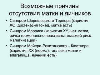 Возможные причины
отсутствия матки и яичников
• Синдром Шерешевского-Тернера (кариотип
ХО, дисгенезия гонад, матка есть)
• Синдром Морриса (кариотип ХY, нет матки,
яички гормонально неактивны, высокий риск
малигнизации)
• Синдром Майера-Рокитанского – Кюстнера
(кариотип ХХ (норма), аплазия матки и
влагалища, яичники есть)
 