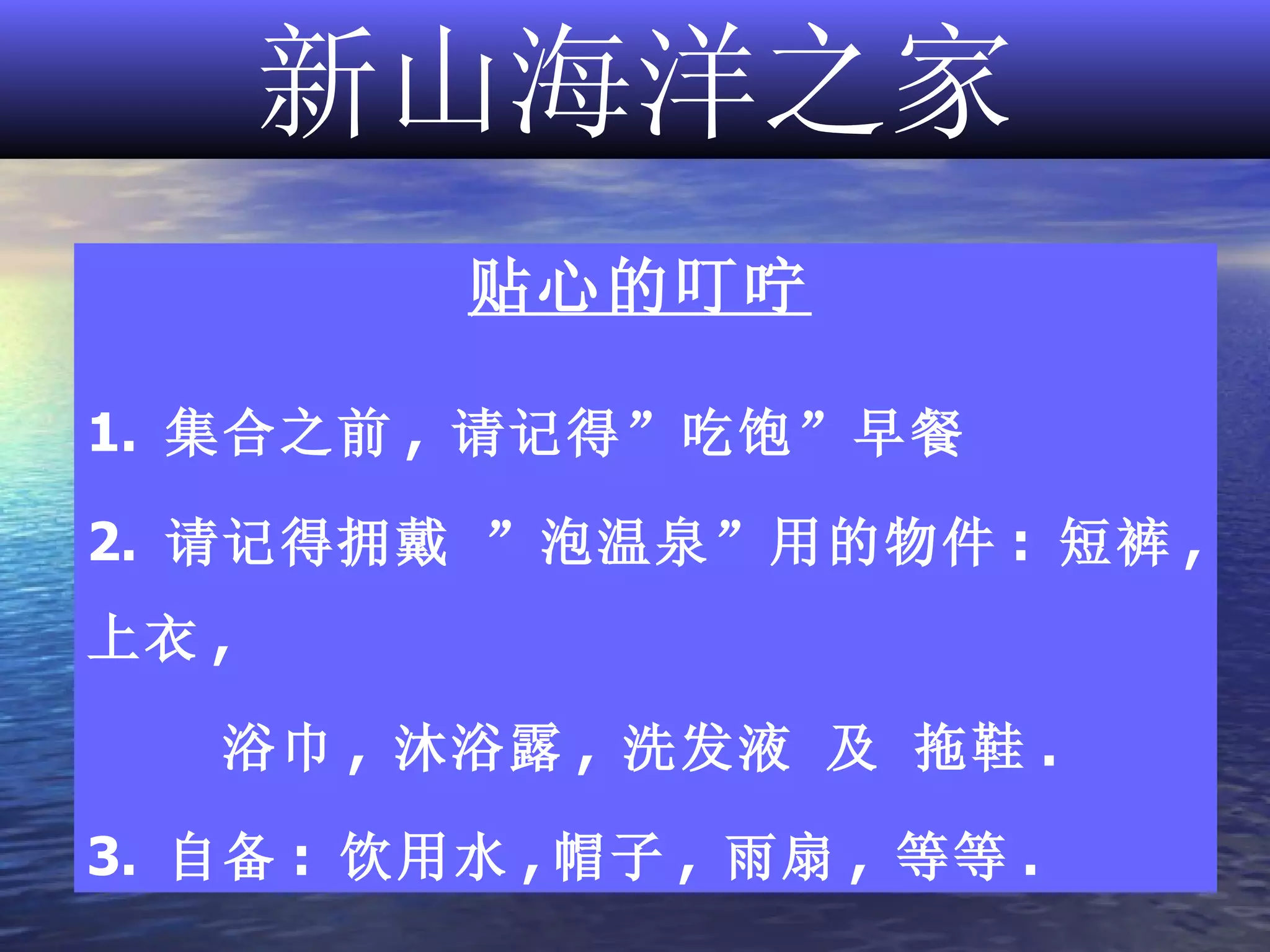 新山海洋之家 贴心的叮咛 1.  集合之前 ,  请记得”吃饱”早餐  2.  请记得拥戴 ”泡温泉”用的物件 :  短裤 ,  上衣 ,  浴巾 ,  沐浴露 ,  洗发液 及 拖鞋 . 3.  自备 :  饮用水 , 帽子 ,  雨扇 ,  等等 . 