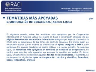 TEMÁTICAS MÁS APOYADAS por
la COOPERACIÓN INTERNACIONAL (América Latina)
RACI (2009)
El siguiente estudio sobre las temáticas más apoyadas por la Cooperación
internacional en América Latina, se realizó en base a información obtenida de las
páginas Web de cada institución e información otorgada por algunos donantes a la
RACI para la elaboración de las fichas de perfil de donantes. En primer lugar, es
importante aclarar que el informe se circunscribe al apoyo otorgado a OSCs, y no
contempla los apoyos brindados al sector público y al sector privado. En segundo
lugar, las temáticas más apoyadas en términos de cantidad de cooperantes, no
implica que sean las más apoyadas en términos de cantidad de fondos. En tercer
lugar, únicamente se consideran aquellos fondos no reembolsables. Finalmente, se
contemplan los siguientes tipos de cooperación: técnica y científica, financiera,
becas, fellowships, premios
Introducción a la Cooperación Internacional
www.raci.org.ar / info@raci.org.ar
 