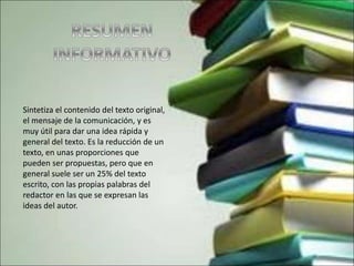 Sintetiza el contenido del texto original,
el mensaje de la comunicación, y es
muy útil para dar una idea rápida y
general del texto. Es la reducción de un
texto, en unas proporciones que
pueden ser propuestas, pero que en
general suele ser un 25% del texto
escrito, con las propias palabras del
redactor en las que se expresan las
ideas del autor.
 