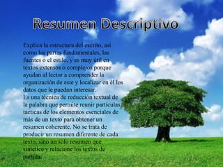 Explica la estructura del escrito, así
como las partes fundamentales, las
fuentes o el estilo, y es muy útil en
textos extensos o complejos porque
ayudan al lector a comprender la
organización de este y localizar en él los
datos que le puedan interesar.
Es una técnica de reducción textual de
la palabra que permite reunir particulas
tacticas de los elementos esenciales de
más de un texto para obtener un
resumen coherente. No se trata de
producir un resumen diferente de cada
texto, sino un solo resumen que
sintetice y relacione los textos de
partida.
 