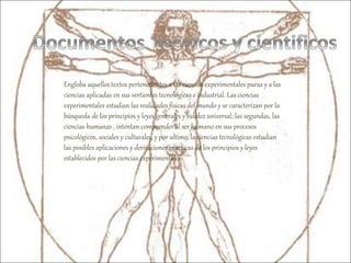 Engloba aquellos textos pertenecientes a las ciencias experimentales puras y a las
ciencias aplicadas en sus vertientes tecnológicas e industrial. Las ciencias
experimentales estudian las realidades físicas del mundo y se caracterizan por la
búsqueda de los principios y leyes generales y validez universal; las segundas, las
ciencias humanas , intentan comprender al ser humano en sus procesos
psicológicos, sociales y culturales, y por ultimo, la ciencias tecnológicas estudian
las posibles aplicaciones y derivaciones practicas de los principios y leyes
establecidos por las ciencias experimentales.
 