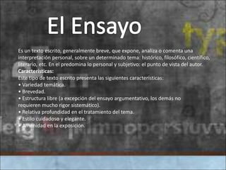 Es un texto escrito, generalmente breve, que expone, analiza o comenta una
interpretación personal, sobre un determinado tema: histórico, filosófico, científico,
literario, etc. En el predomina lo personal y subjetivo: el punto de vista del autor.
Características:
Este tipo de texto escrito presenta las siguientes características:
• Variedad temática.
• Brevedad.
• Estructura libre (a excepción del ensayo argumentativo, los demás no
requieren mucho rigor sistemático).
• Relativa profundidad en el tratamiento del tema.
• Estilo cuidadoso y elegante.
• Amenidad en la exposición.
 