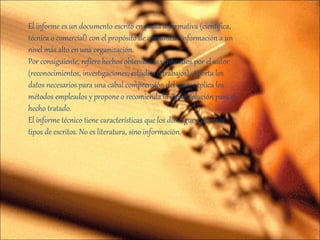 El informe es un documento escrito en prosa informativa (científica,
técnica o comercial) con el propósito de comunicar información a un
nivel más alto en una organización.
Por consiguiente, refiere hechos obtenidos o verificados por el autor
(reconocimientos, investigaciones, estudios o trabajos). Aporta los
datos necesarios para una cabal comprensión del caso, explica los
métodos empleados y propone o recomienda la mejor solución para el
hecho tratado.
El informe técnico tiene características que los distinguen de otros
tipos de escritos. No es literatura, sino información.
 