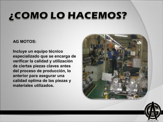 AG MOTOS:
Incluye un equipo técnico
especializado que se encarga de
verificar la calidad y utilización
de ciertas piezas claves antes
del proceso de producción, lo
anterior para asegurar una
calidad optima de las piezas y
materiales utilizados.
 