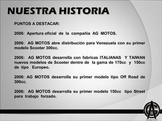 .
PUNTOS A DESTACAR:
2006: Apertura oficial de la compañía AG MOTOS.
2006: AG MOTOS abre distribución para Venezuela con su primer
modelo Scooter 300cc.
2006: AG MOTOS desarrolla con fabricas ITALIANAS Y TAIWAN
nuevos modelos de Scooter dentro de la gama de 170cc y 150cc
de tipo Europeo.
2006: AG MOTOS desarrolla su primer modelo tipo Off Road de
300cc.
2006: AG MOTOS desarrolla su primer modelo 150cc tipo Street
para trabajo forzado.
 