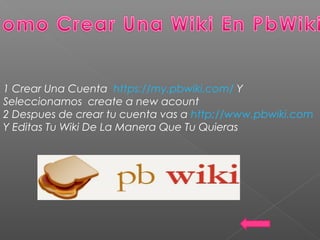 1 Crear Una Cuenta https://my.pbwiki.com/ Y
Seleccionamos create a new acount
2 Despues de crear tu cuenta vas a http://www.pbwiki.com
Y Editas Tu Wiki De La Manera Que Tu Quieras
 