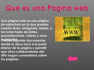 Una página web es una página
sin estructura en la que puedes
insertar texto, imágenes, tablas, e
incrustar hojas de datos,
presentaciones, vídeos y otros
materiales.Puedes adjuntar documentos
desde tu disco duro a la parte
inferior de la página y permitir
que otros colaboradores del
sitio hagan comentarios sobre
tus páginas.
 