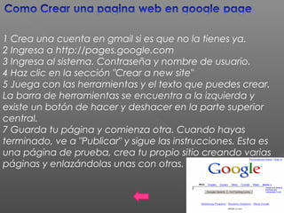 1 Crea una cuenta en gmail si es que no la tienes ya.
2 Ingresa a http://pages.google.com
3 Ingresa al sistema. Contraseña y nombre de usuario.
4 Haz clic en la sección "Crear a new site"
5 Juega con las herramientas y el texto que puedes crear.
La barra de herramientas se encuentra a la izquierda y
existe un botón de hacer y deshacer en la parte superior
central.
7 Guarda tu página y comienza otra. Cuando hayas
terminado, ve a "Publicar" y sigue las instrucciones. Esta es
una página de prueba, crea tu propio sitio creando varias
páginas y enlazándolas unas con otras.
 