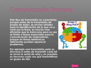  Este tipo de transmisión se caracteriza
porque antes de la transmisión de
propia de datos, se envían señales
para la identificación de lo que va a
venir por la línea, es mucho mas
eficiente que la Asincrona pero su uso
se limita a líneas especiales para la
comunicación de ordenadores,
porque en líneas telefónicas
deficientes pueden aparecer
problemas.
Por ejemplo una transmisión serie es
Sincrona si antes de transmitir cada bit
se envía la señal de reloj y en paralelo
es sincrona cada vez que transmitimos
un grupo de bits.
 