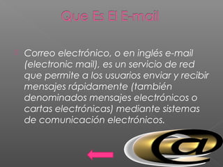  Correo electrónico, o en inglés e-mail
(electronic mail), es un servicio de red
que permite a los usuarios enviar y recibir
mensajes rápidamente (también
denominados mensajes electrónicos o
cartas electrónicas) mediante sistemas
de comunicación electrónicos.
 