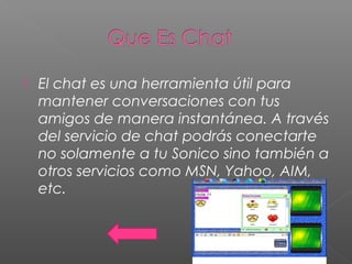  El chat es una herramienta útil para
mantener conversaciones con tus
amigos de manera instantánea. A través
del servicio de chat podrás conectarte
no solamente a tu Sonico sino también a
otros servicios como MSN, Yahoo, AIM,
etc.
 