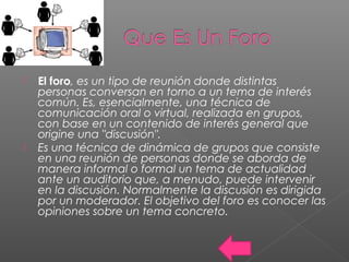  El foro, es un tipo de reunión donde distintas
personas conversan en torno a un tema de interés
común. Es, esencialmente, una técnica de
comunicación oral o virtual, realizada en grupos,
con base en un contenido de interés general que
origine una "discusión".
 Es una técnica de dinámica de grupos que consiste
en una reunión de personas donde se aborda de
manera informal o formal un tema de actualidad
ante un auditorio que, a menudo, puede intervenir
en la discusión. Normalmente la discusión es dirigida
por un moderador. El objetivo del foro es conocer las
opiniones sobre un tema concreto.
 